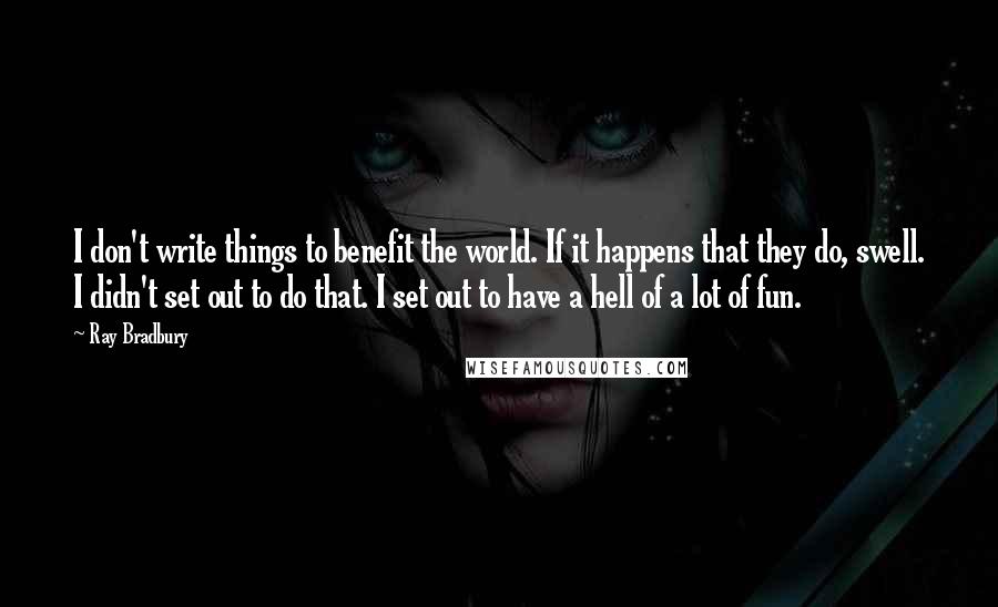 Ray Bradbury Quotes: I don't write things to benefit the world. If it happens that they do, swell. I didn't set out to do that. I set out to have a hell of a lot of fun.