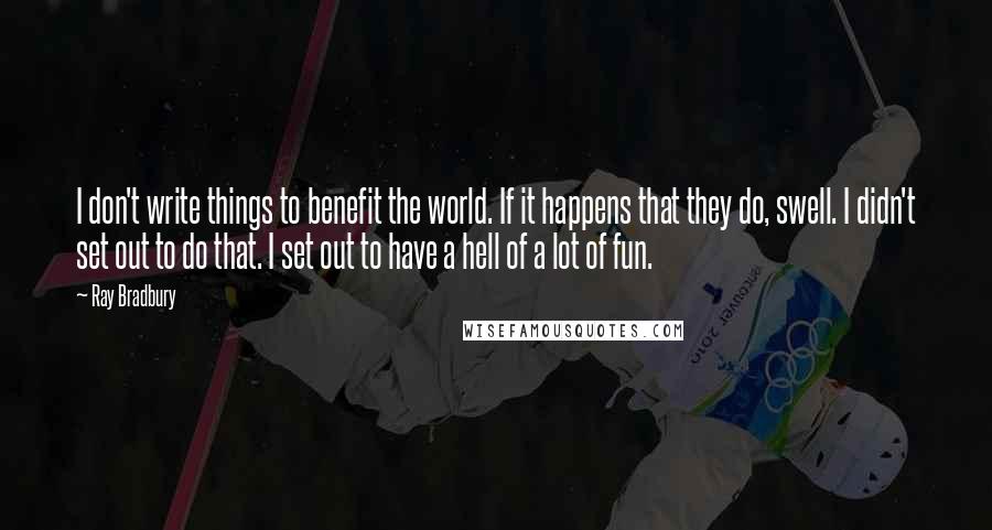 Ray Bradbury Quotes: I don't write things to benefit the world. If it happens that they do, swell. I didn't set out to do that. I set out to have a hell of a lot of fun.