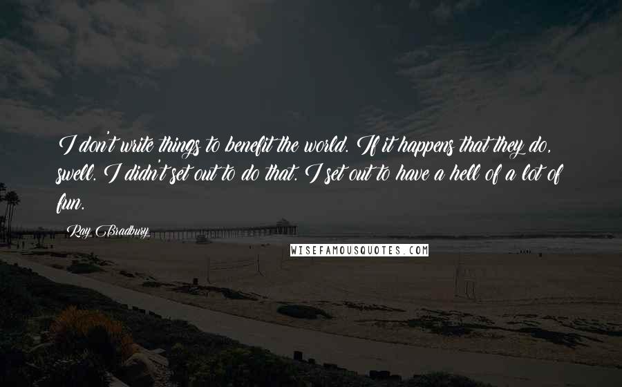 Ray Bradbury Quotes: I don't write things to benefit the world. If it happens that they do, swell. I didn't set out to do that. I set out to have a hell of a lot of fun.