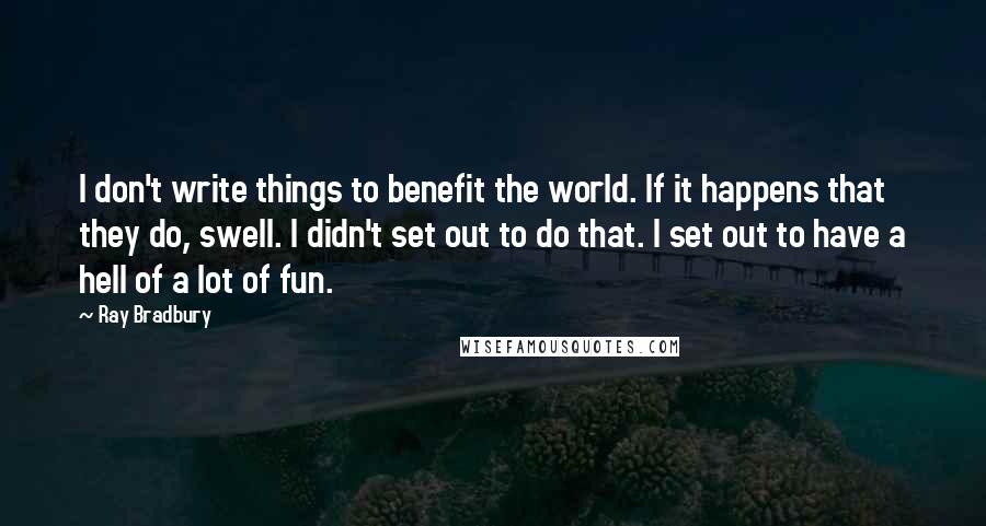 Ray Bradbury Quotes: I don't write things to benefit the world. If it happens that they do, swell. I didn't set out to do that. I set out to have a hell of a lot of fun.