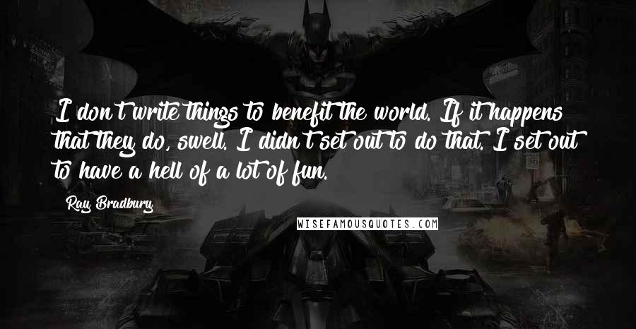 Ray Bradbury Quotes: I don't write things to benefit the world. If it happens that they do, swell. I didn't set out to do that. I set out to have a hell of a lot of fun.