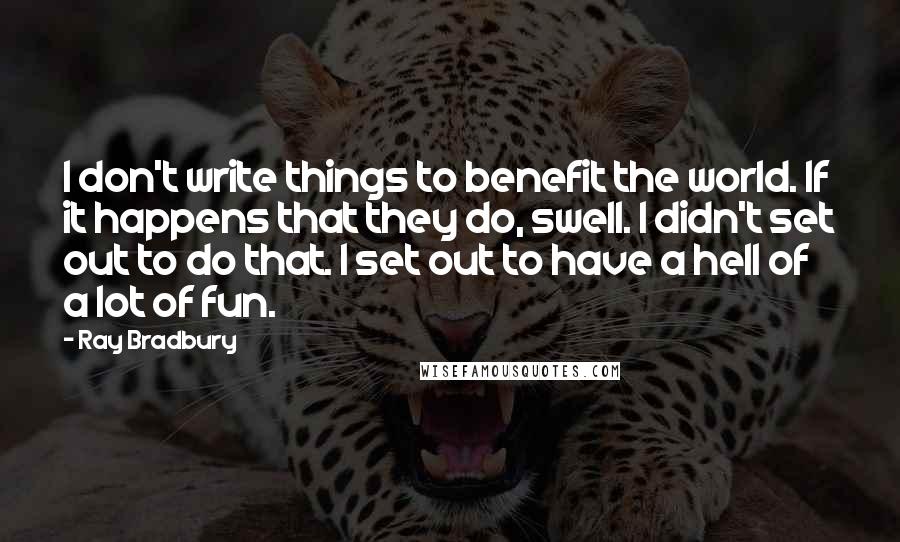 Ray Bradbury Quotes: I don't write things to benefit the world. If it happens that they do, swell. I didn't set out to do that. I set out to have a hell of a lot of fun.
