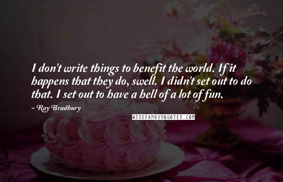 Ray Bradbury Quotes: I don't write things to benefit the world. If it happens that they do, swell. I didn't set out to do that. I set out to have a hell of a lot of fun.