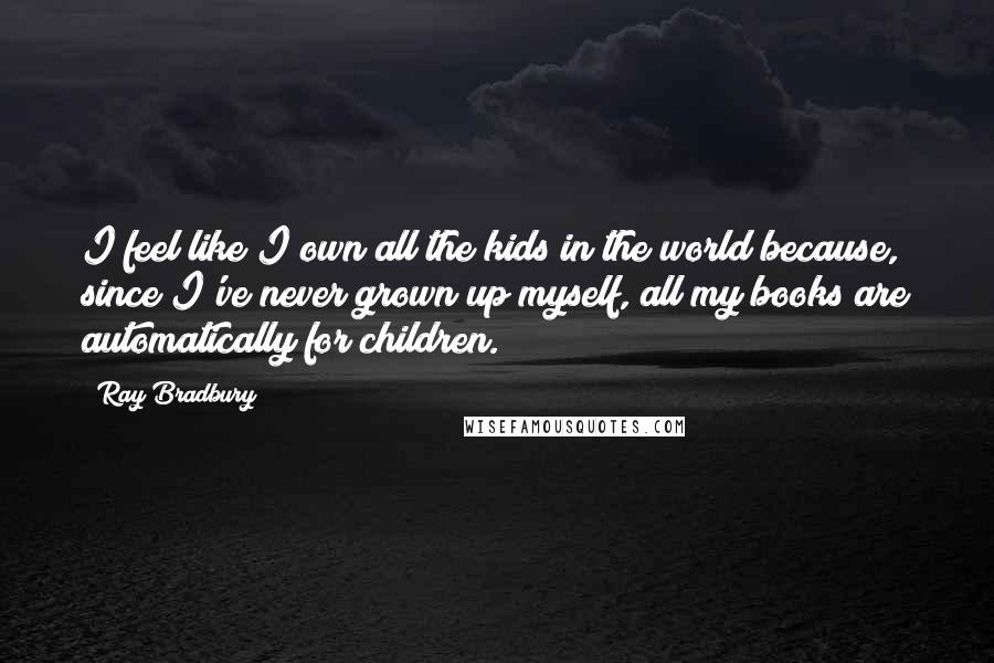 Ray Bradbury Quotes: I feel like I own all the kids in the world because, since I've never grown up myself, all my books are automatically for children.