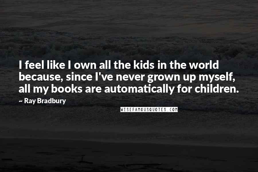 Ray Bradbury Quotes: I feel like I own all the kids in the world because, since I've never grown up myself, all my books are automatically for children.