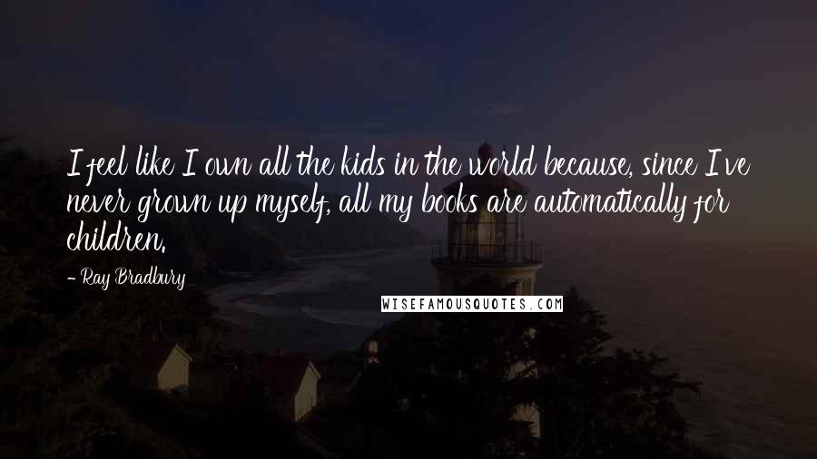 Ray Bradbury Quotes: I feel like I own all the kids in the world because, since I've never grown up myself, all my books are automatically for children.