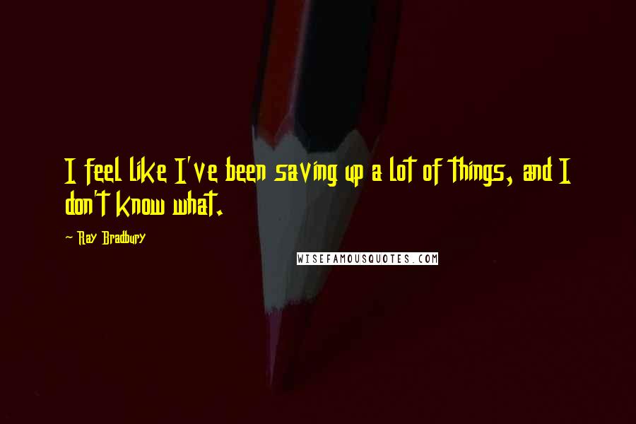 Ray Bradbury Quotes: I feel like I've been saving up a lot of things, and I don't know what.