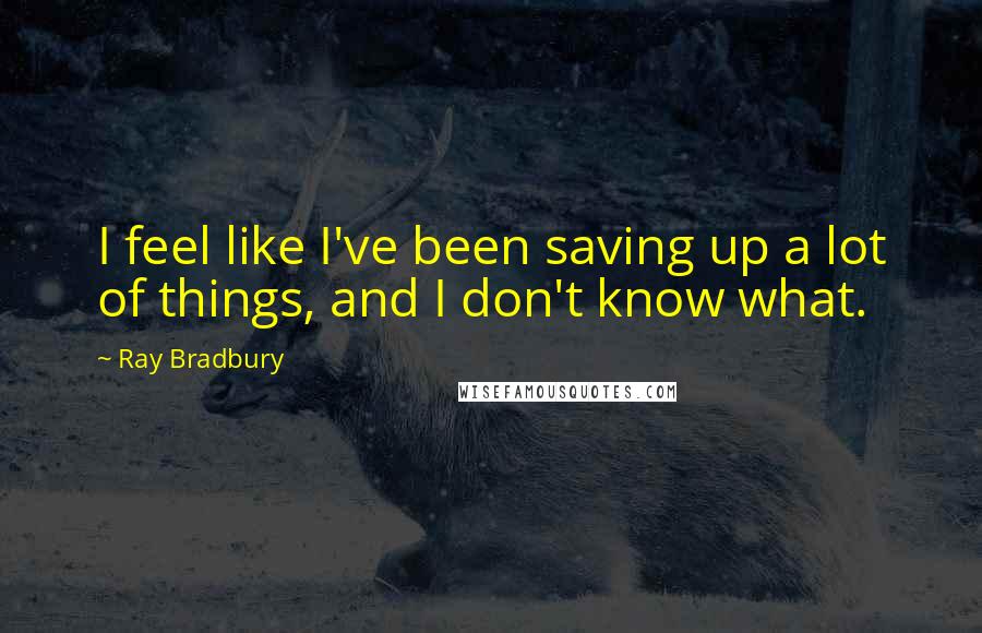 Ray Bradbury Quotes: I feel like I've been saving up a lot of things, and I don't know what.