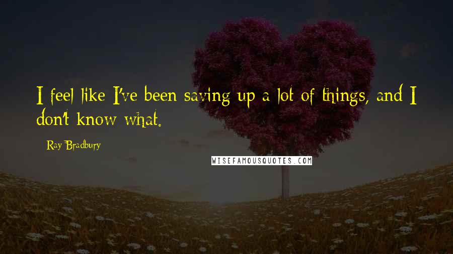 Ray Bradbury Quotes: I feel like I've been saving up a lot of things, and I don't know what.