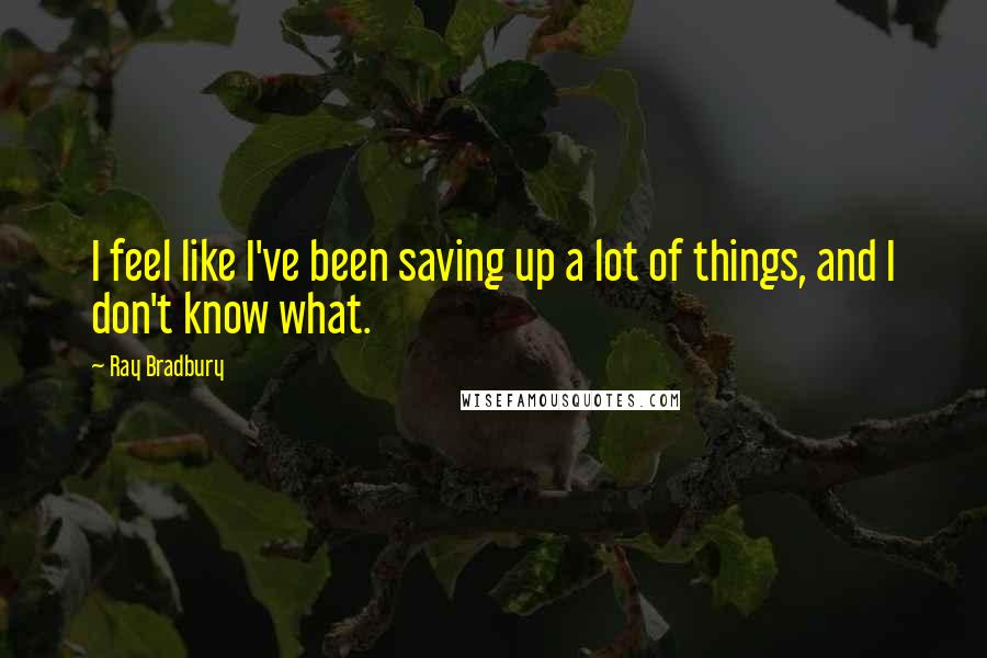 Ray Bradbury Quotes: I feel like I've been saving up a lot of things, and I don't know what.