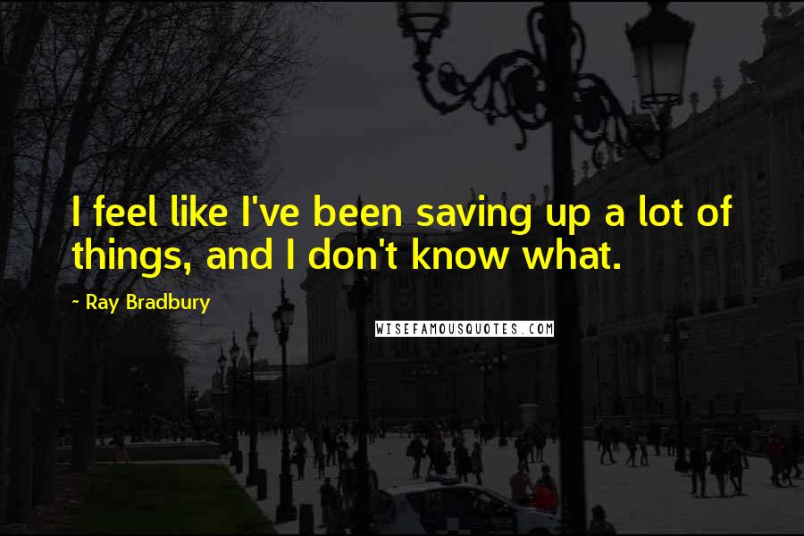 Ray Bradbury Quotes: I feel like I've been saving up a lot of things, and I don't know what.