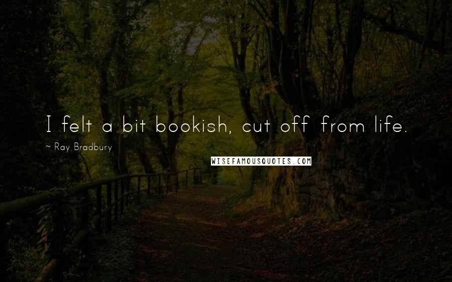 Ray Bradbury Quotes: I felt a bit bookish, cut off from life.