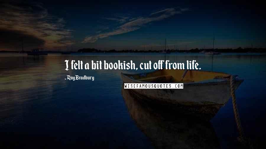 Ray Bradbury Quotes: I felt a bit bookish, cut off from life.
