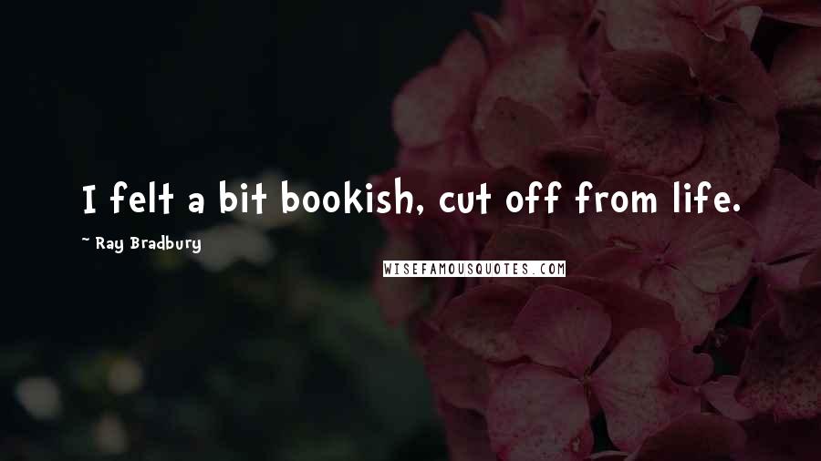 Ray Bradbury Quotes: I felt a bit bookish, cut off from life.