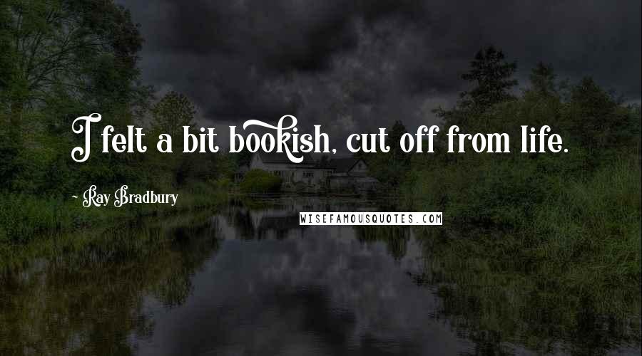 Ray Bradbury Quotes: I felt a bit bookish, cut off from life.