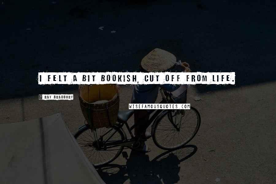 Ray Bradbury Quotes: I felt a bit bookish, cut off from life.
