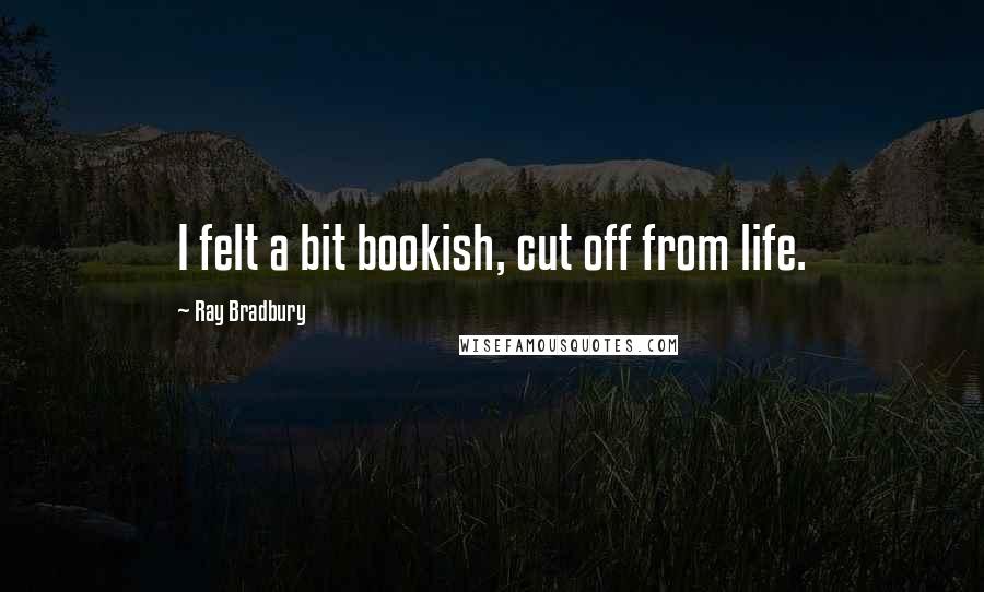 Ray Bradbury Quotes: I felt a bit bookish, cut off from life.