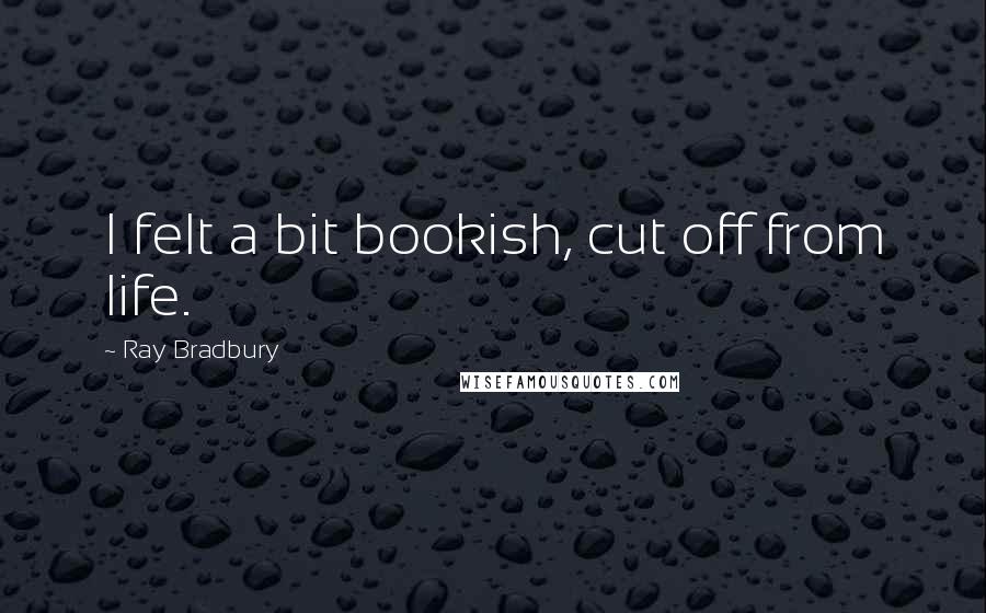Ray Bradbury Quotes: I felt a bit bookish, cut off from life.