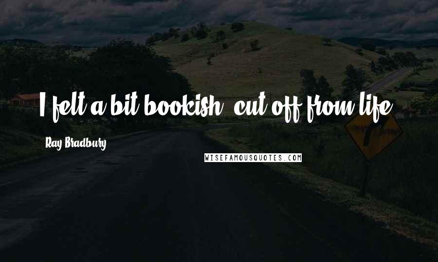 Ray Bradbury Quotes: I felt a bit bookish, cut off from life.
