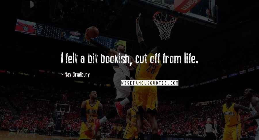 Ray Bradbury Quotes: I felt a bit bookish, cut off from life.