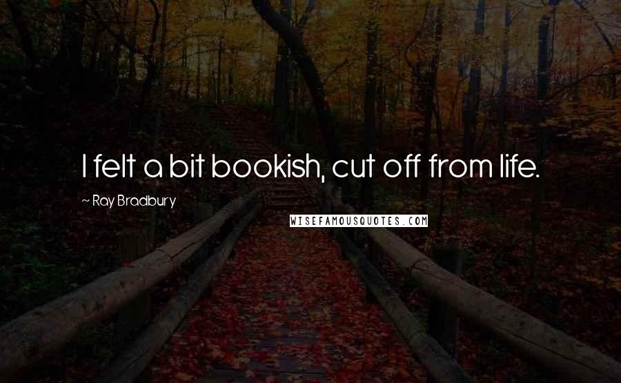 Ray Bradbury Quotes: I felt a bit bookish, cut off from life.