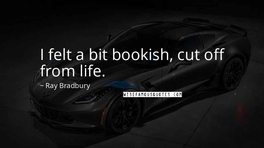 Ray Bradbury Quotes: I felt a bit bookish, cut off from life.