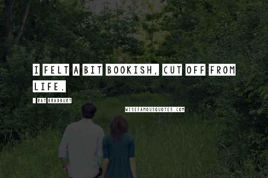 Ray Bradbury Quotes: I felt a bit bookish, cut off from life.
