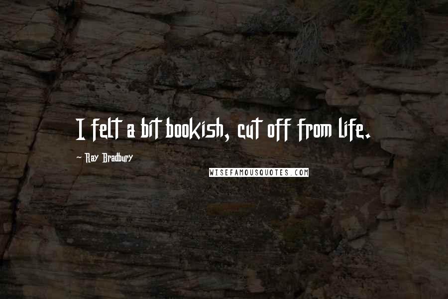 Ray Bradbury Quotes: I felt a bit bookish, cut off from life.