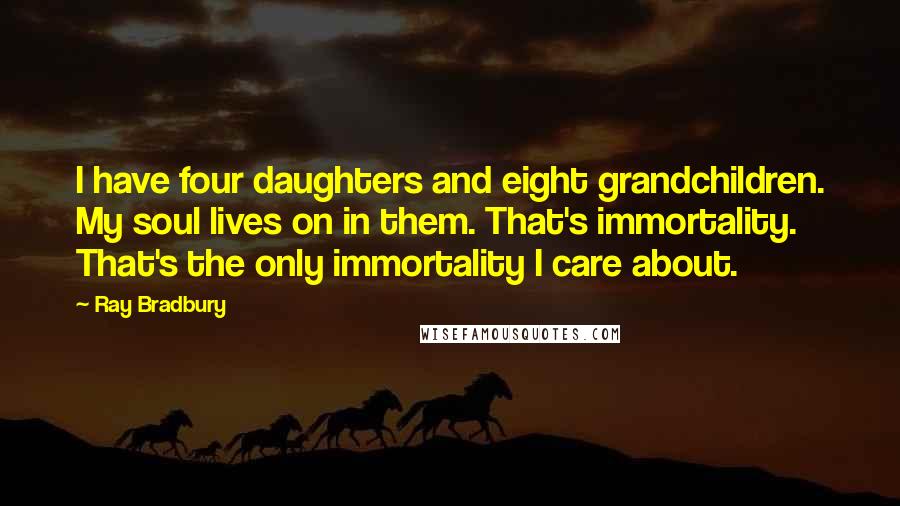 Ray Bradbury Quotes: I have four daughters and eight grandchildren. My soul lives on in them. That's immortality. That's the only immortality I care about.