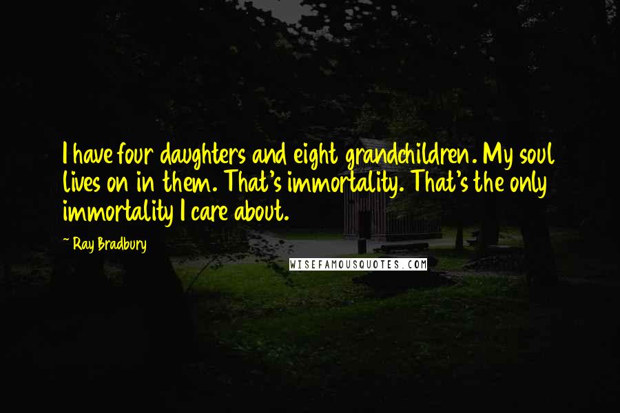 Ray Bradbury Quotes: I have four daughters and eight grandchildren. My soul lives on in them. That's immortality. That's the only immortality I care about.