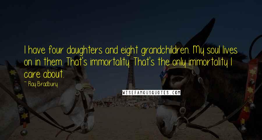 Ray Bradbury Quotes: I have four daughters and eight grandchildren. My soul lives on in them. That's immortality. That's the only immortality I care about.