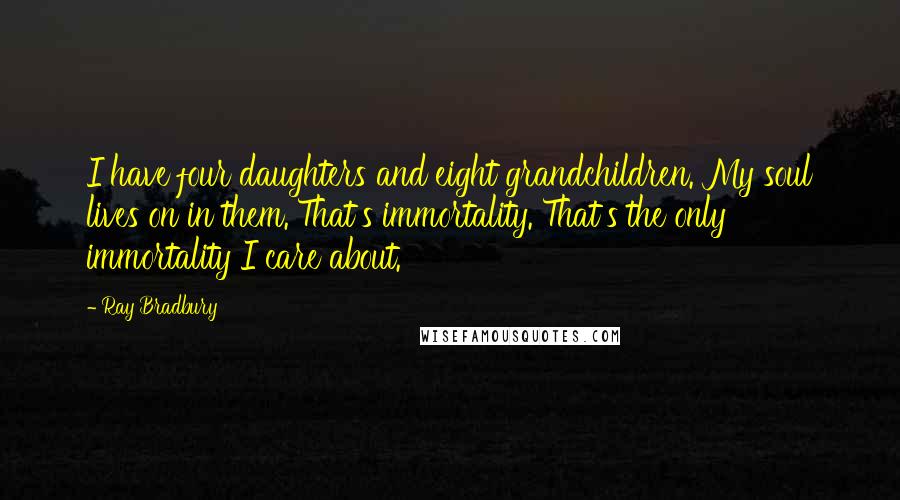 Ray Bradbury Quotes: I have four daughters and eight grandchildren. My soul lives on in them. That's immortality. That's the only immortality I care about.