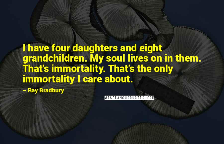 Ray Bradbury Quotes: I have four daughters and eight grandchildren. My soul lives on in them. That's immortality. That's the only immortality I care about.