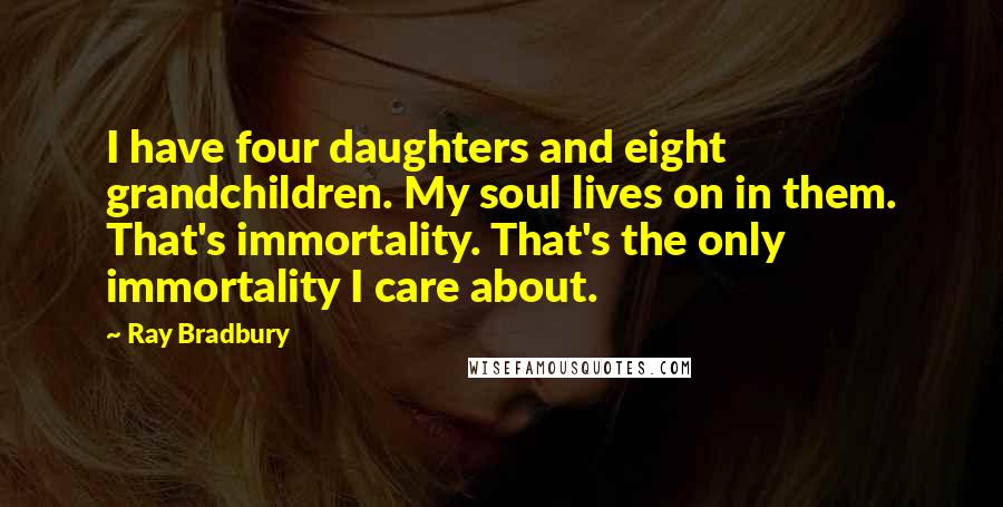 Ray Bradbury Quotes: I have four daughters and eight grandchildren. My soul lives on in them. That's immortality. That's the only immortality I care about.