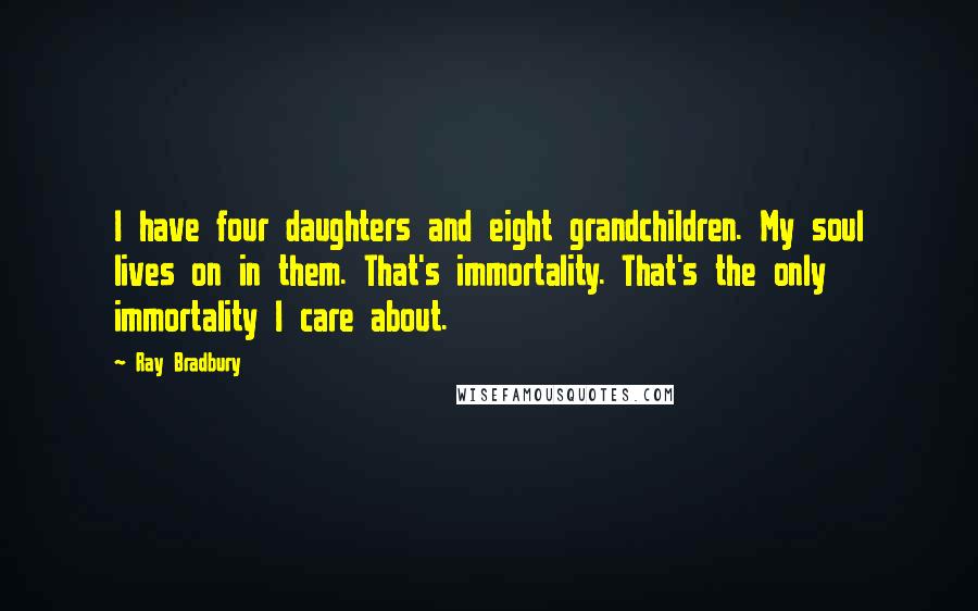 Ray Bradbury Quotes: I have four daughters and eight grandchildren. My soul lives on in them. That's immortality. That's the only immortality I care about.