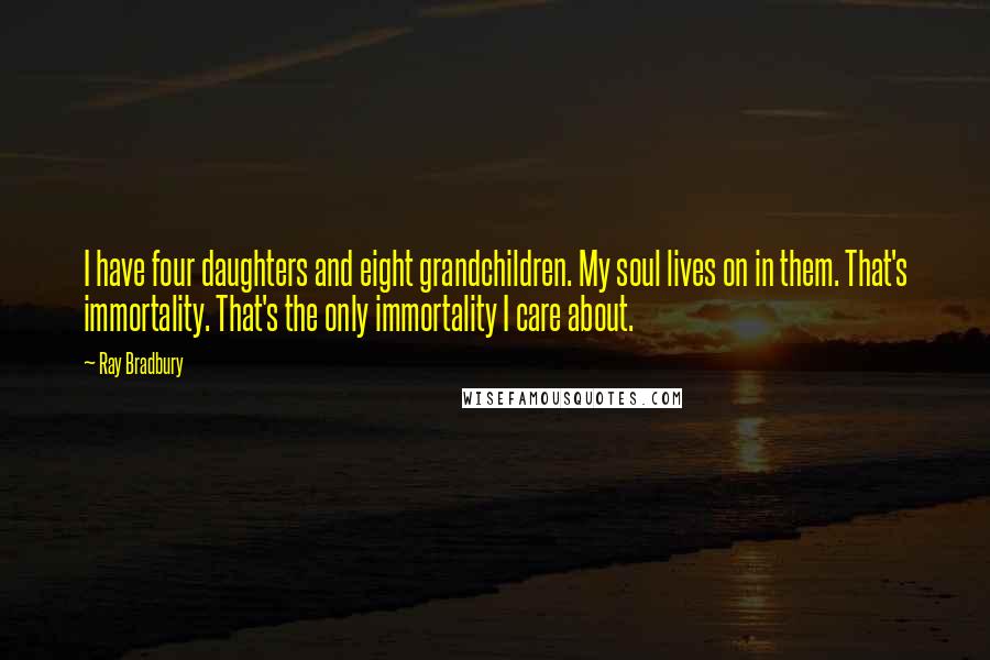 Ray Bradbury Quotes: I have four daughters and eight grandchildren. My soul lives on in them. That's immortality. That's the only immortality I care about.