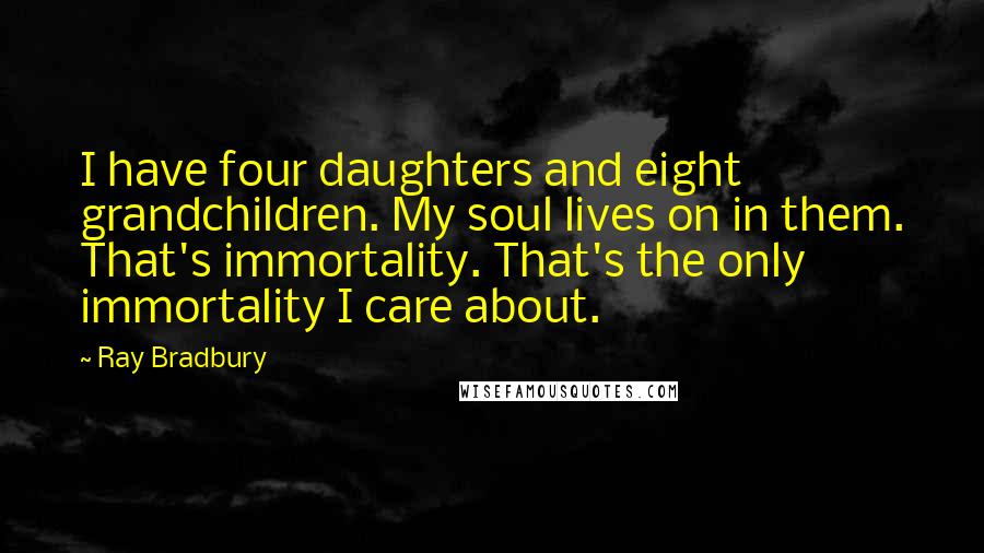 Ray Bradbury Quotes: I have four daughters and eight grandchildren. My soul lives on in them. That's immortality. That's the only immortality I care about.