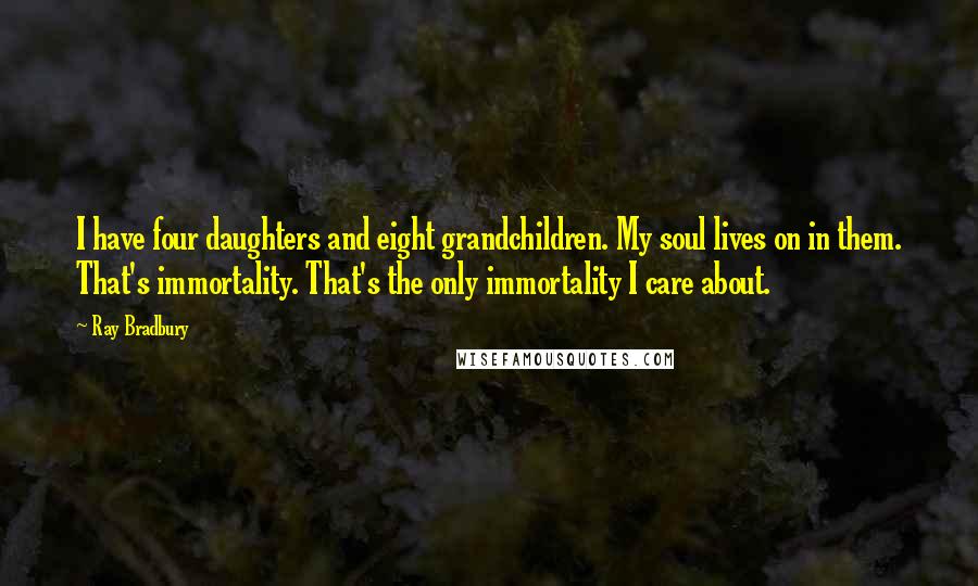 Ray Bradbury Quotes: I have four daughters and eight grandchildren. My soul lives on in them. That's immortality. That's the only immortality I care about.