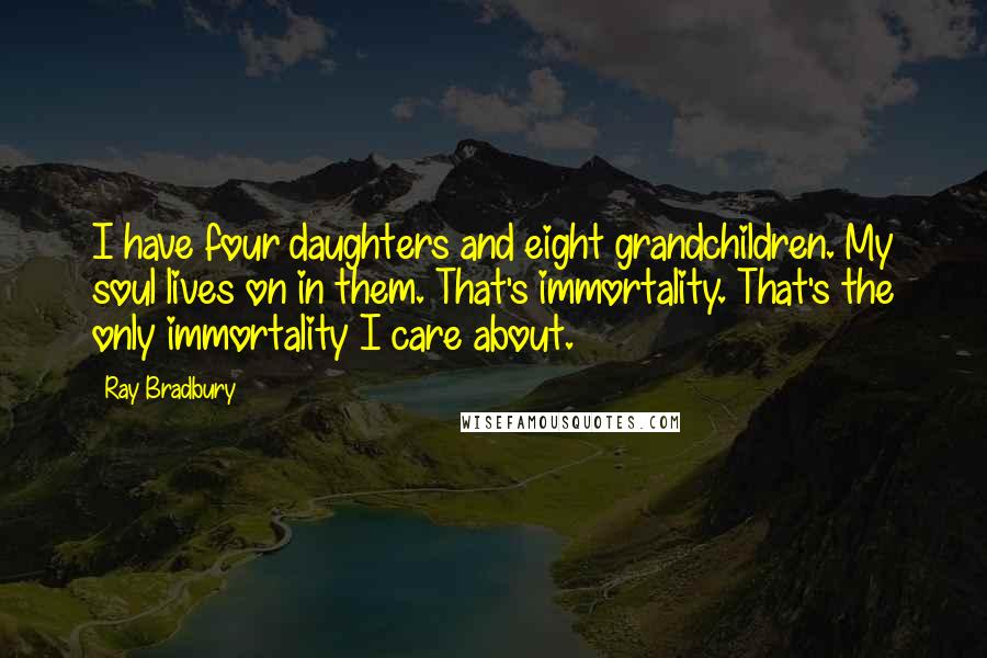 Ray Bradbury Quotes: I have four daughters and eight grandchildren. My soul lives on in them. That's immortality. That's the only immortality I care about.