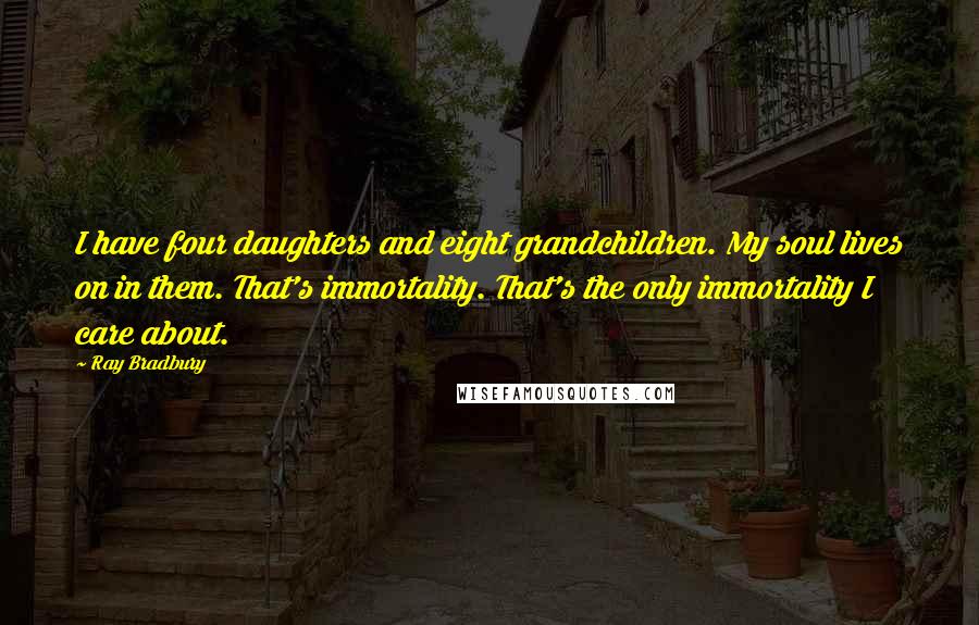 Ray Bradbury Quotes: I have four daughters and eight grandchildren. My soul lives on in them. That's immortality. That's the only immortality I care about.