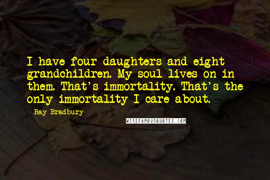 Ray Bradbury Quotes: I have four daughters and eight grandchildren. My soul lives on in them. That's immortality. That's the only immortality I care about.