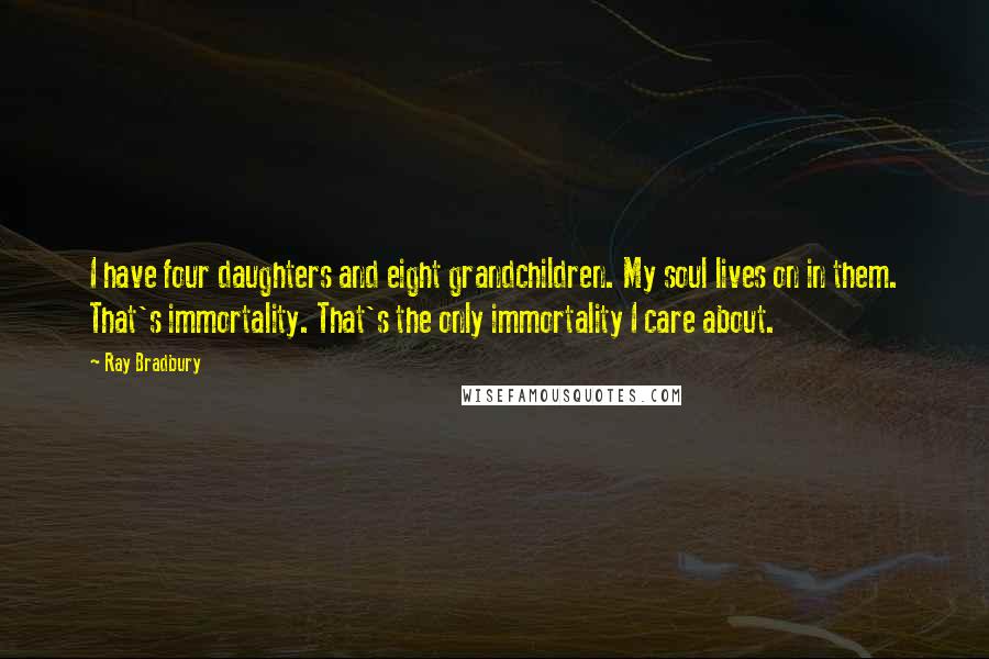 Ray Bradbury Quotes: I have four daughters and eight grandchildren. My soul lives on in them. That's immortality. That's the only immortality I care about.