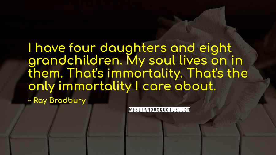 Ray Bradbury Quotes: I have four daughters and eight grandchildren. My soul lives on in them. That's immortality. That's the only immortality I care about.