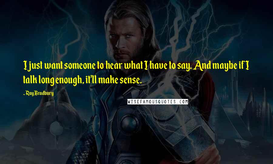 Ray Bradbury Quotes: I just want someone to hear what I have to say. And maybe if I talk long enough, it'll make sense.