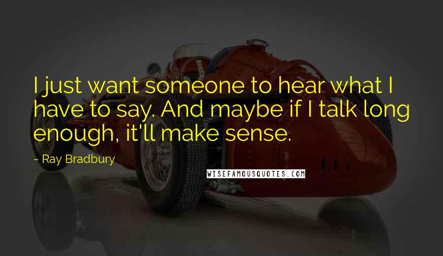 Ray Bradbury Quotes: I just want someone to hear what I have to say. And maybe if I talk long enough, it'll make sense.