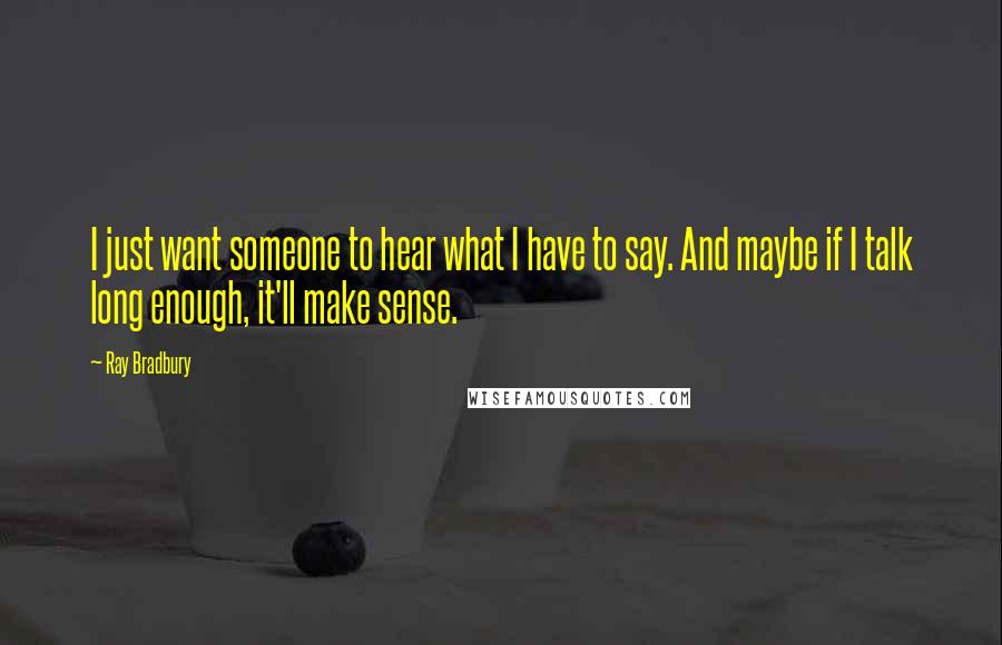 Ray Bradbury Quotes: I just want someone to hear what I have to say. And maybe if I talk long enough, it'll make sense.