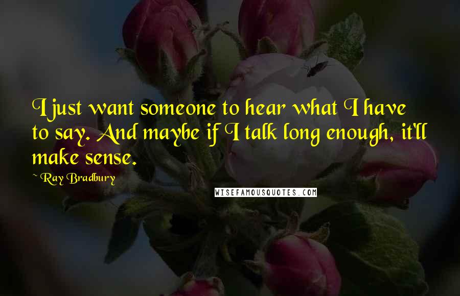 Ray Bradbury Quotes: I just want someone to hear what I have to say. And maybe if I talk long enough, it'll make sense.