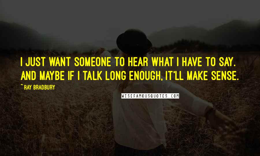 Ray Bradbury Quotes: I just want someone to hear what I have to say. And maybe if I talk long enough, it'll make sense.