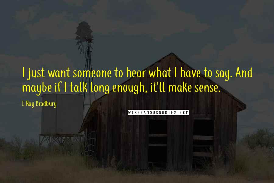 Ray Bradbury Quotes: I just want someone to hear what I have to say. And maybe if I talk long enough, it'll make sense.