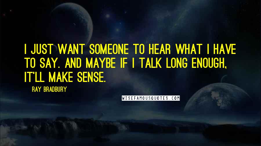 Ray Bradbury Quotes: I just want someone to hear what I have to say. And maybe if I talk long enough, it'll make sense.